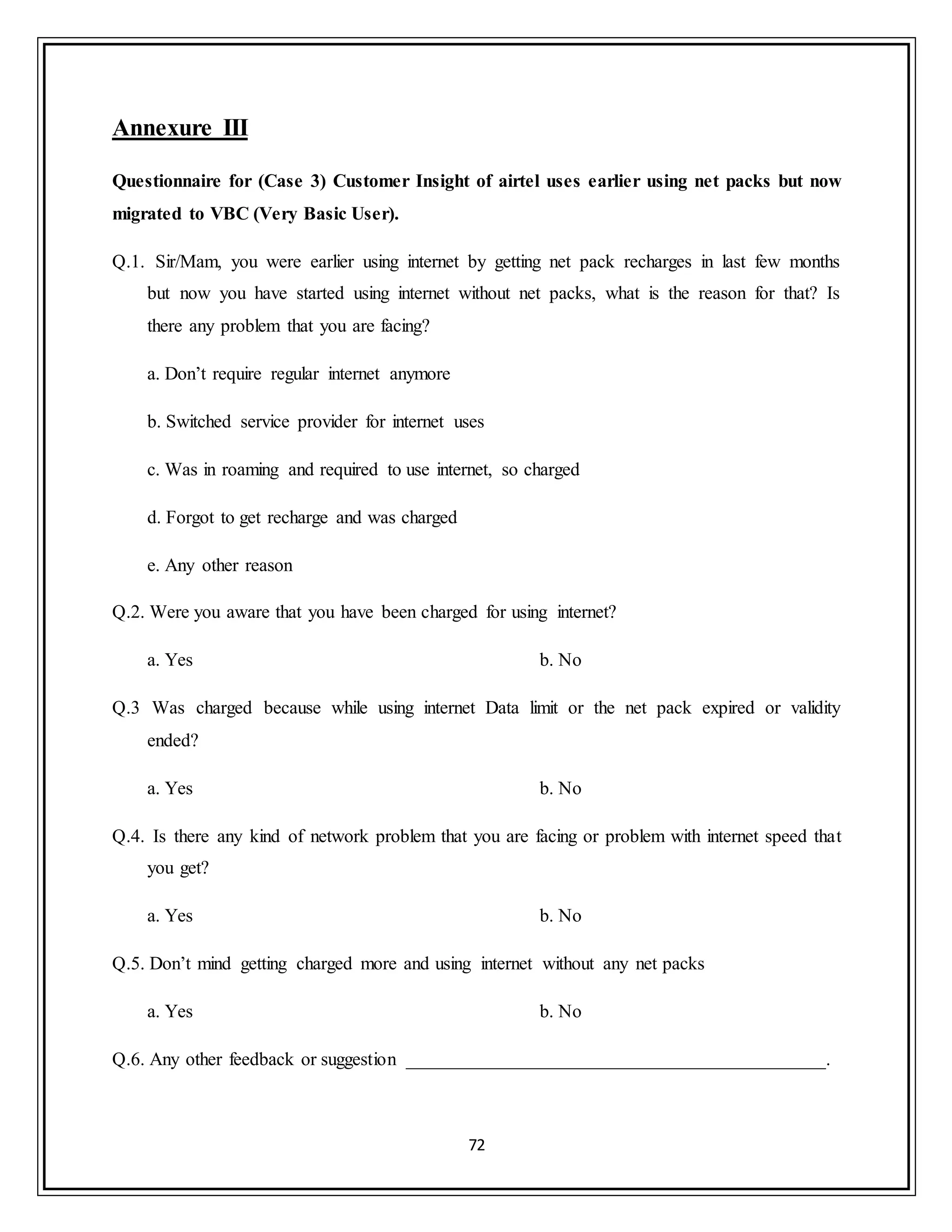 72
Annexure III
Questionnaire for (Case 3) Customer Insight of airtel uses earlier using net packs but now
migrated to VBC (Very Basic User).
Q.1. Sir/Mam, you were earlier using internet by getting net pack recharges in last few months
but now you have started using internet without net packs, what is the reason for that? Is
there any problem that you are facing?
a. Don‟t require regular internet anymore
b. Switched service provider for internet uses
c. Was in roaming and required to use internet, so charged
d. Forgot to get recharge and was charged
e. Any other reason
Q.2. Were you aware that you have been charged for using internet?
a. Yes b. No
Q.3 Was charged because while using internet Data limit or the net pack expired or validity
ended?
a. Yes b. No
Q.4. Is there any kind of network problem that you are facing or problem with internet speed that
you get?
a. Yes b. No
Q.5. Don‟t mind getting charged more and using internet without any net packs
a. Yes b. No
Q.6. Any other feedback or suggestion _____________________________________________.
 