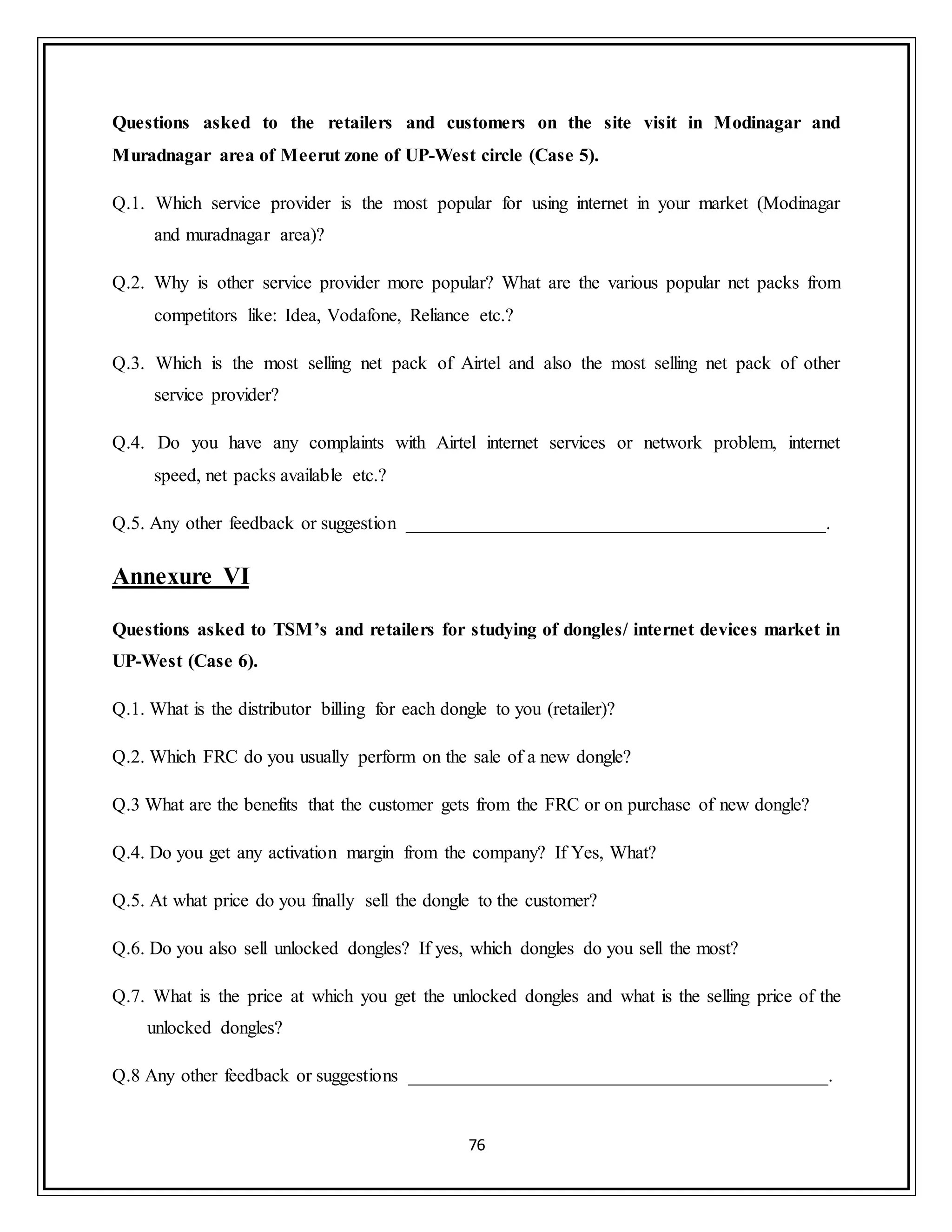 76
Questions asked to the retailers and customers on the site visit in Modinagar and
Muradnagar area of Meerut zone of UP-West circle (Case 5).
Q.1. Which service provider is the most popular for using internet in your market (Modinagar
and muradnagar area)?
Q.2. Why is other service provider more popular? What are the various popular net packs from
competitors like: Idea, Vodafone, Reliance etc.?
Q.3. Which is the most selling net pack of Airtel and also the most selling net pack of other
service provider?
Q.4. Do you have any complaints with Airtel internet services or network problem, internet
speed, net packs available etc.?
Q.5. Any other feedback or suggestion _____________________________________________.
Annexure VI
Questions asked to TSM’s and retailers for studying of dongles/ internet devices market in
UP-West (Case 6).
Q.1. What is the distributor billing for each dongle to you (retailer)?
Q.2. Which FRC do you usually perform on the sale of a new dongle?
Q.3 What are the benefits that the customer gets from the FRC or on purchase of new dongle?
Q.4. Do you get any activation margin from the company? If Yes, What?
Q.5. At what price do you finally sell the dongle to the customer?
Q.6. Do you also sell unlocked dongles? If yes, which dongles do you sell the most?
Q.7. What is the price at which you get the unlocked dongles and what is the selling price of the
unlocked dongles?
Q.8 Any other feedback or suggestions _____________________________________________.
 