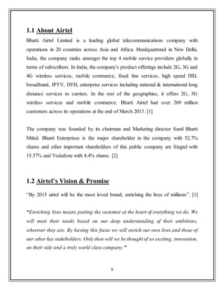 9
1.1 About Airtel
Bharti Airtel Limited is a leading global telecommunications company with
operations in 20 countries across Asia and Africa. Headquartered in New Delhi,
India, the company ranks amongst the top 4 mobile service providers globally in
terms of subscribers. In India, the company's product offerings include 2G, 3G and
4G wireless services, mobile commerce, fixed line services, high speed DSL
broadband, IPTV, DTH, enterprise services including national & international long
distance services to carriers. In the rest of the geographies, it offers 2G, 3G
wireless services and mobile commerce. Bharti Airtel had over 269 million
customers across its operations at the end of March 2013. [1]
The company was founded by its chairman and Marketing director Sunil Bharti
Mittal. Bharti Enterprises is the major shareholder in the company with 52.7%
shares and other important shareholders of this public company are Singtel with
15.57% and Vodafone with 4.4% shares. [2]
1.2 Airtel’s Vision & Promise
“By 2015 airtel will be the most loved brand, enriching the lives of millions”. [1]
“Enriching lives means putting the customer at the heart of everything we do. We
will meet their needs based on our deep understanding of their ambitions,
wherever they are. By having this focus we will enrich our own lives and those of
our other key stakeholders. Only then will we be thoughtof as exciting, innovation,
on their side and a truly world class company."
 