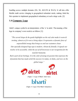 11
bundling across multiple domains (2G, 3G, 4G/LTE & Wi-Fi). It will also offer
flexible multi service charging in geographical redundant mode, making Airtel the
first operator to implement geographical redundancy at such a large scale. [2]
1.4 Company Logo
Airtel‟s unique symbol is an interpretation of the „a‟ in airtel. The meaning of the
logo in company‟s own words is as follows [1]:
“The curved shape & the gentle highlights on the red color make it warm &
inviting, almost as if it were a living object. It represents a dynamic force of
unparalleled energy that brings us and our customers closer.
Our specially designed logo type is modern, vibrant & friendly. It signals our
resolve to be accessible, while the use of all lowercase is our recognition for the
need for humanity.
Red is part of our heritage. It is the color of energy & passion that expresses the
dynamism that has made airtel the success it is today, in India, and now on the
global stage.”
(Figure 3: Logo of Bharti Airtel Ltd.)
(Figure 4: Logo of the Bharti Enterprises)
 