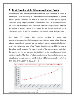 15
2.1 Brief Overview of the Telecommunications Sector
The subscriber base for telecom services in India is large but skewed in favour of
urban areas. Urban tele-density is 4.4 times that of rural density (Table 1). Further,
wireless phones dominate the market in India and wire-line phone segment
constitutes merely 3.4 per cent of the total subscriberbase. The numbers of Internet
and broadband subscribers are a very small fraction of the population. However,
the number of people capable of accessing the net through mobile phones is
substantially higher, if wireless data subscription through mobile is an indication.
The share of revenue from telecom services is higher than
manufacturing/production of telecom equipment. About a quarter of the domestic
telecom production is exported and the needs of telecom equipment in India are
largely met by imports. Most of the Foreign Direct Investment (FDI) has gone to
the cellular mobile segment. The pace of growth of the telecom sector, particularly
the telecom services has increased its significance to the overall economy in the
past two decades. The share of telecommunication services (excluding postal and
miscellaneous services), as percent of the total GDP, has increased from 0.96 in
2000–01 to 3.78 in 2009–10 (Figure 6 ). [4]
 