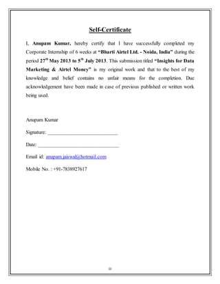 iii
Self-Certificate
I, Anupam Kumar, hereby certify that I have successfully completed my
Corporate Internship of 6 weeks at “Bharti Airtel Ltd. - Noida, India” during the
period 27th
May 2013 to 5th
July 2013. This submission titled “Insights for Data
Marketing & Airtel Money” is my original work and that to the best of my
knowledge and belief contains no unfair means for the completion. Due
acknowledgement have been made in case of previous published or written work
being used.
Anupam Kumar
Signature: __________________________
Date: ______________________________
Email id: anupam.jaiswal@hotmail.com
Mobile No. : +91-7838927617
 
