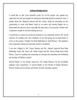 ii
Acknowledgement
I would like to add some heartfelt words for all the people who guided me,
supported me and encouraged me during my internship period in numerous ways. I
deeply thank Mr. Bhupesh Jaiswal and Ms. Preety Singh for providing me the
opportunity to work with Bharti Airtel as an intern and thereby helped me to
understand the telecom sector especially the importance of customers, retailers and
competitors insight in decision making process.
I would like to extend my profound gratitude to my internship mentor, Mr. Somil
Agrawal, for putting trust and confidence in me and giving me an opportunity to
work on the project “Insights for Data Marketing & Airtel Money”. His guidance
and cooperation during my internship period is invaluable.
I am also obliged to Mr. Varun Sharma and Mr. Ankush Agarwal from Data
Marketing Team, Mr. Nasir, Mr. Mudit Gupta and Ms. Prerna Parija from Airtel
Money Team for guiding and mentoring me through the internship and facilitating
my learning of Market research.
Special thanks to my faculty supervisor, Dr. Sujata Kapoor, for her invaluable
guidance and cooperation. A special thanks to the faculty of Jaypee Business
School, Noida and my friends and family for their unending support.
 