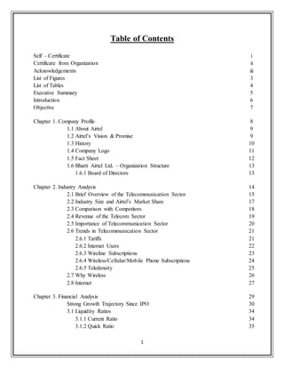 1
Table of Contents
Self – Certificate i
Certificate from Organization ii
Acknowledgements iii
List of Figures 3
List of Tables 4
Executive Summary 5
Introduction 6
Objective 7
Chapter 1. Company Profile 8
1.1 About Airtel 9
1.2 Airtel‟s Vision & Promise 9
1.3 History 10
1.4 Company Logo 11
1.5 Fact Sheet 12
1.6 Bharti Airtel Ltd. – Organization Structure 13
1.6.1 Board of Directors 13
Chapter 2. Industry Analysis 14
2.1 Brief Overview of the Telecommunication Sector 15
2.2 Industry Size and Airtel‟s Market Share 17
2.3 Comparison with Competitors 18
2.4 Revenue of the Telecom Sector 19
2.5 Importance of Telecommunication Sector 20
2.6 Trends in Telecommunication Sector 21
2.6.1 Tariffs 21
2.6.2 Internet Users 22
2.6.3 Wireline Subscriptions 23
2.6.4 Wireless/Cellular/Mobile Phone Subscriptions 24
2.6.5 Teledensity 25
2.7 Why Wireless 26
2.8 Internet 27
Chapter 3. Financial Analysis 29
Strong Growth Trajectory Since IPO 30
3.1 Liquidity Ratios 34
3.1.1 Current Ratio 34
3.1.2 Quick Ratio 35
 