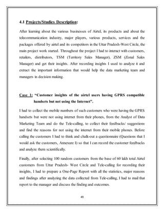49
4.1 Projects/Studies Description:
After learning about the various businesses of Airtel, its products and about the
telecommunication industry, major players, various products, services and the
packages offered by airtel and its competitors in the Uttar Pradesh-West Circle, the
main project work started. Throughout the project I had to interact with customers,
retailers, distributors, TSM (Territory Sales Manager), ZSM (Zonal Sales
Manager) and get their insights. After recording insights I used to analyze it and
extract the important information that would help the data marketing team and
managers in decision making.
Case 1: “Customer insights of the airtel users having GPRS compatible
handsets but not using the Internet”.
I had to collect the mobile numbers of such customers who were having the GPRS
handsets but were not using internet from their phones, from the Analyst of Data
Marketing Team and do the Tele-calling, to collect their feedbacks/ suggestions
and find the reasons for not using the internet from their mobile phones. Before
calling the customers I had to think and chalk-out a questionnaire (Questions that I
would ask the customers, Annexure I) so that I can record the customer feedbacks
and analyze them scientifically.
Finally, after selecting 100 random customers from the base of 60 lakh total Airtel
customers from Uttar Pradesh- West Circle and Tele-calling for recording their
insights, I had to prepare a One-Page Report with all the statistics, major reasons
and findings after analyzing the data collected from Tele-calling, I had to mail that
report to the manager and discuss the finding and outcomes.
 