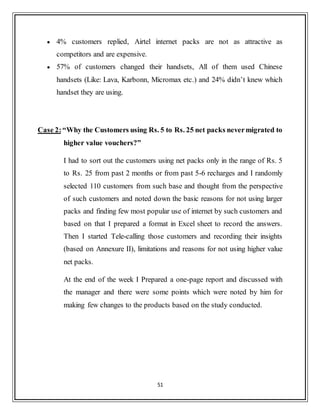 51
 4% customers replied, Airtel internet packs are not as attractive as
competitors and are expensive.
 57% of customers changed their handsets, All of them used Chinese
handsets (Like: Lava, Karbonn, Micromax etc.) and 24% didn‟t knew which
handset they are using.
Case 2:“Why the Customers using Rs. 5 to Rs. 25 net packs nevermigrated to
higher value vouchers?”
I had to sort out the customers using net packs only in the range of Rs. 5
to Rs. 25 from past 2 months or from past 5-6 recharges and I randomly
selected 110 customers from such base and thought from the perspective
of such customers and noted down the basic reasons for not using larger
packs and finding few most popular use of internet by such customers and
based on that I prepared a format in Excel sheet to record the answers.
Then I started Tele-calling those customers and recording their insights
(based on Annexure II), limitations and reasons for not using higher value
net packs.
At the end of the week I Prepared a one-page report and discussed with
the manager and there were some points which were noted by him for
making few changes to the products based on the study conducted.
 