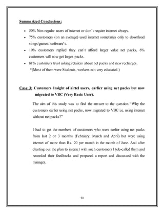 53
Summarized Conclusions:
 50% Non-regular users of internet or don‟t require internet always.
 75% customers (on an average) used internet sometimes only to download
songs/games/ software‟s.
 10% customers replied they can‟t afford larger value net packs, 6%
customers will now get larger packs.
 81% customers trust asking retailers about net packs and new recharges.
*(Most of them were Students, workers-not very educated.)
Case 3: Customers Insight of airtel users, earlier using net packs but now
migrated to VBC (Very Basic User).
The aim of this study was to find the answer to the question “Why the
customers earlier using net packs, now migrated to VBC i.e. using internet
without net packs?”
I had to get the numbers of customers who were earlier using net packs
from last 2 or 3 months (February, March and April) but were using
internet of more than Rs. 20 per month in the month of June. And after
charting out the plan to interact with such customers I tele-called them and
recorded their feedbacks and prepared a report and discussed with the
manager.
 