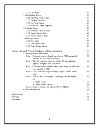 2
3.1.3 Cash Ratio 37
3.2 Profitability Ratios 38
3.2.1 Operating Profit Margin 38
3.2.2 Earnings Per Share 39
3.2.3 Net Profit Margin 40
3.2.4 Return on Capital Employed 41
3.3 Activity Ratios 43
3.3.1 Inventory Turnover Ratio 43
3.3.2 Asset Turnover Ratio 44
3.3.3 Debtor Turnover Ratio 46
3.4 Leverage Ratios 47
3.4.1 Debt Ratio 47
3.4.2 Debt-Equity Ratio 48
3.4.3 Times Earned Interest 49
Chapter 4. Research Projects, Conclusions and Recommendations 51
4.1 Projects/Studies Description 52
Case 1: Customer insights of airtel users having GPRS compatible
handsets but not using the internet
52
Case 2: Why the customers using Rs. 5 to Rs. 25 net packs never
migrated to higher value vouchers?
54
Case 3: Customers Insight of airtel users, earlier using net packs but
now migrated to VBC
56
Case 4: Find a trend and insight of highly engaged mobile internet
users
58
Case 5: Market Visit to Modinagar- Muradnagar area for insights
on
60
a) Airtel Money 61
b) Airtel Mobile Internet 64
Case 6: Study of Dongles and Internet Devices Market 66
4.2 Recommendations 69
Key Learning‟s 71
Annexures 72
References 79
 
