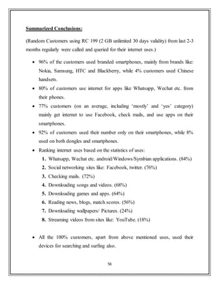 56
Summarized Conclusions:
(Random Customers using RC 199 (2 GB unlimited 30 days validity) from last 2-3
months regularly were called and queried for their internet uses.)
 96% of the customers used branded smartphones, mainly from brands like:
Nokia, Samsung, HTC and Blackberry, while 4% customers used Chinese
handsets.
 80% of customers use internet for apps like Whatsapp, Wechat etc. from
their phones.
 77% customers (on an average, including „mostly‟ and „yes‟ category)
mainly get internet to use Facebook, check mails, and use apps on their
smartphones.
 92% of customers used their number only on their smartphones, while 8%
used on both dongles and smartphones.
 Ranking internet uses based on the statistics of uses:
1. Whatsapp, Wechat etc. android/Windows/Symbian applications. (84%)
2. Social networking sites like: Facebook, twitter. (76%)
3. Checking mails. (72%)
4. Downloading songs and videos. (68%)
5. Downloading games and apps. (64%)
6. Reading news, blogs, match scores. (56%)
7. Downloading wallpapers/ Pictures. (24%)
8. Streaming videos from sites like: YouTube. (18%)
 All the 100% customers, apart from above mentioned uses, used their
devices for searching and surfing also.
 