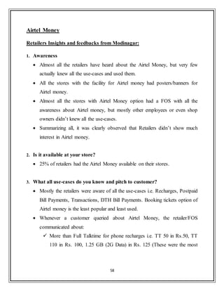 58
Airtel Money
Retailers Insights and feedbacks from Modinagar:
1. Awareness
 Almost all the retailers have heard about the Airtel Money, but very few
actually knew all the use-cases and used them.
 All the stores with the facility for Airtel money had posters/banners for
Airtel money.
 Almost all the stores with Airtel Money option had a FOS with all the
awareness about Airtel money, but mostly other employees or even shop
owners didn‟t knew all the use-cases.
 Summarizing all, it was clearly observed that Retailers didn‟t show much
interest in Airtel money.
2. Is it available at your store?
 25% of retailers had the Airtel Money available on their stores.
3. What all use-cases do you know and pitch to customer?
 Mostly the retailers were aware of all the use-cases i.e. Recharges, Postpaid
Bill Payments, Transactions, DTH Bill Payments. Booking tickets option of
Airtel money is the least popular and least used.
 Whenever a customer queried about Airtel Money, the retailer/FOS
communicated about:
 More than Full Talktime for phone recharges i.e. TT 50 in Rs.50, TT
110 in Rs. 100, 1.25 GB (2G Data) in Rs. 125 (These were the most
 