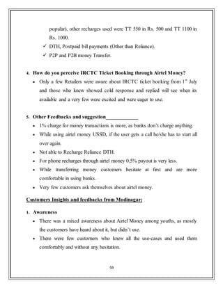 59
popular), other recharges used were TT 550 in Rs. 500 and TT 1100 in
Rs. 1000.
 DTH, Postpaid bill payments (Other than Reliance).
 P2P and P2B money Transfer.
4. How do you perceive IRCTC Ticket Booking through Airtel Money?
 Only a few Retailers were aware about IRCTC ticket booking from 1st
July
and those who knew showed cold response and replied will see when its
available and a very few were excited and were eager to use.
5. Other Feedbacks and suggestion____________
 1% charge for money transactions is more, as banks don‟t charge anything.
 While using airtel money USSD, if the user gets a call he/she has to start all
over again.
 Not able to Recharge Reliance DTH.
 For phone recharges through airtel money 0.5% payout is very less.
 While transferring money customers hesitate at first and are more
comfortable in using banks.
 Very few customers ask themselves about airtel money.
Customers Insights and feedbacks from Modinagar:
1. Awareness
 There was a mixed awareness about Airtel Money among youths, as mostly
the customers have heard about it, but didn‟t use.
 There were few customers who knew all the use-cases and used them
comfortably and without any hesitation.
 