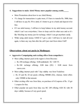 61
4. Suggestions to make Airtel Money more popular among youths_____
 More Promotions about how to use Airtel Money.
 1% charge for transactions is quite more, if I have to transfer Rs. 5000, then
I will have to pay Rs 50 to airtel, it‟s better to go to a bank and deposit it for
free.
 If I use airtel money, I will have to keep balance in my airtel money account
which I can‟t use everywhere, I have to keep cash for other uses and so it‟s
like blocking my money just for recharge, which I can get anywhere easily.
 While using airtel money USSD if I get a call, I will have to start all over
again, is there any way that after the call I just start from where I left?
Observations about net packs in Modinagar:
 Aggressive Campaigning and exciting offers from competitors:
 Most selling internet pack in the region is from Docomo:
o Rs 250 recharge offering: 1GB (unlimited) 3G +220 TT.
o Rs 104 recharge offering: 1GB data (2G) + 1GB music from
saavn.com.
 Most selling internet pack with 7 day validity was from Vodafone:
o Rs 25 and Rs 24 net packs offering 500MB (2G), whereas Airtel offers
only 150MB in that amount.
 Other exciting offer was from Idea, on purchase of 6 Coupons of Rs. 15 get
1 coupon for free.
 Other popular net pack from Idea was RC 249 offering 1GB 3G with 30
days validity because of very good speed.
 