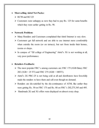 62
 Most selling Airtel Net Packs:
 RC98 and RC125
 Customers were unhappy as now they had to pay Rs. 125 for same benefits
which they were earlier getting in Rs. 98.
 Network Problem:
 Many Retailers and Customers complained that Airtel Internet is very slow.
 Customers get full network and are able to use internet more comfortably
when outside the room (or on terrace), but not from inside their homes,
rooms or shops.
 In campus of “DJ college of Engineering” Airtel‟s 3G is not working at all,
very poor performance.
 Retailers Feedback:
 The most popular FRC‟s among customers are: FRC 175 (1GB Data), FRC
202 (1GB + 25 TT) and FRC 275 (1GB + 100TT).
 Airtel‟s 2G PRC-25 is not being sold at all and distributors have forcefully
made the retailers to have them and sell even though no demand.
 Retailers are dis-satisfied by the dis-continuance of ATM, like earlier they
were getting Rs. 50 on FRC 175 and Rs. 88 on FRC‟s 202,275,345 and 495.
 Handmade 2G and 3G offers were displayed on almost every shop.
 
