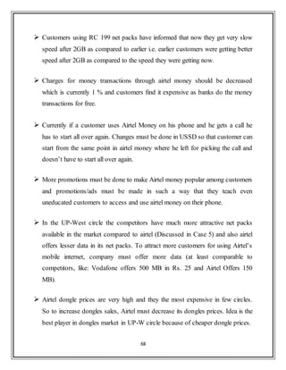 68
 Customers using RC 199 net packs have informed that now they get very slow
speed after 2GB as compared to earlier i.e. earlier customers were getting better
speed after 2GB as compared to the speed they were getting now.
 Charges for money transactions through airtel money should be decreased
which is currently 1 % and customers find it expensive as banks do the money
transactions for free.
 Currently if a customer uses Airtel Money on his phone and he gets a call he
has to start all over again. Changes must be done in USSD so that customer can
start from the same point in airtel money where he left for picking the call and
doesn‟t have to start all over again.
 More promotions must be done to make Airtel money popular among customers
and promotions/ads must be made in such a way that they teach even
uneducated customers to access and use airtel money on their phone.
 In the UP-West circle the competitors have much more attractive net packs
available in the market compared to airtel (Discussed in Case 5) and also airtel
offers lesser data in its net packs. To attract more customers for using Airtel‟s
mobile internet, company must offer more data (at least comparable to
competitors, like: Vodafone offers 500 MB in Rs. 25 and Airtel Offers 150
MB).
 Airtel dongle prices are very high and they the most expensive in few circles.
So to increase dongles sales, Airtel must decrease its dongles prices. Idea is the
best player in dongles market in UP-W circle because of cheaper dongle prices.
 