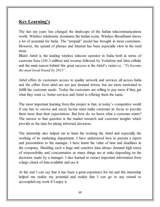 69
Key Learning’s
The last ten years has changed the landscape of the Indian telecommunications
world. Wireless teledensity dominates the Indian scene. Wireless Broadband shows
a lot of potential for India. The “prepaid” model has brought in more customers.
However, the spread of phones and Internet has been especially slow in the rural
areas.
Bharti Airtel is the leading wireless telecom operator in India both in terms of
customer base (181.3 million) and revenue followed by Vodafone and Idea cellular
and the main reason behind this great success is the Airtel‟s vision i.e. “To become
the most loved brand by 2015”.
Airtel offers its customers access to quality network and services all across India
and the offers from airtel are not just demand driven, but are more motivated to
fulfill the customer needs. Today the customers are willing to pay more if they get
what they want i.e. better services and Airtel is offering them the same.
The most important learning from this project is that, in today‟s competitive world
if one has to survive and excel, he/she must make customer its focus to provide
them more than their expectations. But how do we know what a customer wants?
The answer to that question is the market research and customer insights which
provide us the data for taking informed decisions.
The internship also helped me to learn the working the Airtel and especially the
working of its marketing department. I have understood how to present a report
and presentation to the manager. I have learnt the value of time and deadlines in
the company. Handling such a huge and sensitive data always demand high sense
of responsibility and concentration as many things are at stake depending on the
decisions made by a manager. I also learned to extract important information from
a large chuck of data available and use it.
At the end I can say that it has been a great experience for me and this internship
helped me realize my potential and realize that I can go to any extend to
accomplish my work if I enjoy it.
 
