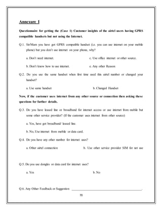 70
Annexure I
Questionnaire for getting the (Case 1) Customer insights of the airtel users having GPRS
compatible handsets but not using the Internet.
Q.1. Sir/Mam you have got GPRS compatible handset (i.e. you can use internet on your mobile
phone) but you don‟t use internet on your phone, why?
a. Don‟t need internet.
b. Don‟t know how to use internet.
c. Use office internet or other source.
e. Any other Reason
Q.2. Do you use the same handset when first time used this airtel number or changed your
handset?
a. Use same handset b. Changed Handset
Now, if the customer uses internet from any other source or connection then asking these
questions for further details.
Q.3. Do you have leased line or broadband for internet access or use internet from mobile but
some other service provider? (If the customer uses internet from other source)
a. Yes, have got broadband/ leased line.
b. No, Use internet from mobile or data card.
Q.4. Do you have any other number for internet uses?
a. Other airtel connection b. Use other service provider SIM for net use
Q.5. Do you use dongles or data card for internet uses?
a. Yes b. No
Q.6. Any Other Feedback or Suggestion ____________________________________________.
 