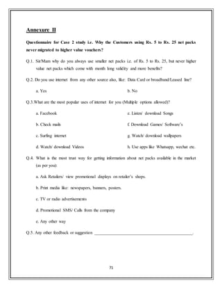 71
Annexure II
Questionnaire for Case 2 study i.e. Why the Customers using Rs. 5 to Rs. 25 net packs
never migrated to higher value vouchers?
Q.1. Sir/Mam why do you always use smaller net packs i.e. of Rs. 5 to Rs. 25, but never higher
value net packs which come with month long validity and more benefits?
Q.2. Do you use internet from any other source also, like: Data Card or broadband/Leased line?
a. Yes b. No
Q.3.What are the most popular uses of internet for you (Multiple options allowed)?
a. Facebook
b. Check mails
c. Surfing internet
d. Watch/ download Videos
e. Listen/ download Songs
f. Download Games/ Software‟s
g. Watch/ download wallpapers
h. Use apps like Whatsapp, wechat etc.
Q.4. What is the most trust way for getting information about net packs available in the market
(as per you):
a. Ask Retailers/ view promotional displays on retailer‟s shops.
b. Print media like: newspapers, banners, posters.
c. TV or radio advertisements
d. Promotional SMS/ Calls from the company
e. Any other way
Q.5. Any other feedback or suggestion _____________________________________________.
 