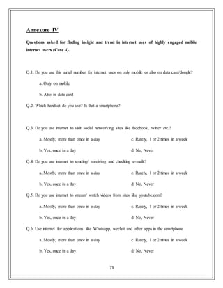 73
Annexure IV
Questions asked for finding insight and trend in internet uses of highly engaged mobile
internet users (Case 4).
Q.1. Do you use this airtel number for internet uses on only mobile or also on data card/dongle?
a. Only on mobile
b. Also in data card
Q.2. Which handset do you use? Is that a smartphone?
Q.3. Do you use internet to visit social networking sites like facebook, twitter etc.?
a. Mostly, more than once in a day
b. Yes, once in a day
c. Rarely, 1 or 2 times in a week
d. No, Never
Q.4. Do you use internet to sending/ receiving and checking e-mails?
a. Mostly, more than once in a day
b. Yes, once in a day
c. Rarely, 1 or 2 times in a week
d. No, Never
Q.5. Do you use internet to stream/ watch videos from sites like youtube.com?
a. Mostly, more than once in a day
b. Yes, once in a day
c. Rarely, 1 or 2 times in a week
d. No, Never
Q.6. Use internet for applications like Whatsapp, wechat and other apps in the smartphone
a. Mostly, more than once in a day
b. Yes, once in a day
c. Rarely, 1 or 2 times in a week
d. No, Never
 