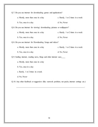 74
Q.7. Do you use internet for downloading games and applications?
a. Mostly, more than once in a day
b. Yes, once in a day
c. Rarely, 1 or 2 times in a week
d. No, Never
Q.8. Do you use internet for viewing/ downloading pictures or wallpapers?
a. Mostly, more than once in a day
b. Yes, once in a day
c. Rarely, 1 or 2 times in a week
d. No, Never
Q.8. Do you use internet for Downloading Songs and videos?
a. Mostly, more than once in a day
b. Yes, once in a day
c. Rarely, 1 or 2 times in a week
d. No, Never
Q.9. Surfing internet, reading news, blogs and other internet uses____
a. Mostly, more than once in a day
b. Yes, once in a day
c. Rarely, 1 or 2 times in a week
d. No, Never
Q.10. Any other feedback or suggestion (like: network problem, net packs, internet settings etc.)
_______________________________________________________________________.
 