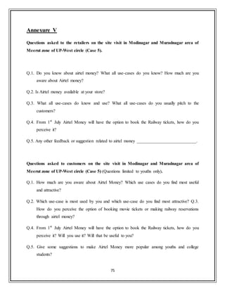 75
Annexure V
Questions asked to the retailers on the site visit in Modinagar and Muradnagar area of
Meerut zone of UP-West circle (Case 5).
Q.1. Do you know about airtel money? What all use-cases do you know? How much are you
aware about Airtel money?
Q.2. Is Airtel money available at your store?
Q.3. What all use-cases do know and use? What all use-cases do you usually pitch to the
customers?
Q.4. From 1st
July Airtel Money will have the option to book the Railway tickets, how do you
perceive it?
Q.5. Any other feedback or suggestion related to airtel money ___________________________.
Questions asked to customers on the site visit in Modinagar and Muradnagar area of
Meerut zone of UP-West circle (Case 5) (Questions limited to youths only).
Q.1. How much are you aware about Airtel Money? Which use cases do you find most useful
and attractive?
Q.2. Which use-case is most used by you and which use-case do you find most attractive? Q.3.
How do you perceive the option of booking movie tickets or making railway reservations
through airtel money?
Q.4. From 1st
July Airtel Money will have the option to book the Railway tickets, how do you
perceive it? Will you use it? Will that be useful to you?
Q.5. Give some suggestions to make Airtel Money more popular among youths and college
students?
 