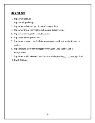 80
References:
1. http://www.airtel.in
2. http://en.wikipedia.org/
3. http://www.a-fresh-perspective.com/customer.html
4. http://www.trai.gov.in/Content/Publication_Category.aspx
5. http://www.moneycontrol.com/financials/
6. http://www.investopedia.com/
7. http://www.qfinance.com/cash-flow-management-calculations/liquidity-ratio-
analysis
8. http://financial-dictionary.thefreedictionary.com/Long-Term+Debt-to-
Equity+Ratio
9. http://www.readyratios.com/reference/accounting/earnings_per_share_eps.html
10.CMIE database
 