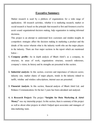 5
Executive Summary
Market research is used by a plethora of organizations for a wide range of
applications. All research activities, whether it is marketing research, market or
social research is based on the principle that research is first and foremost a tool to
assist sound organizational decision making, help organization in making informed
decisions.
This project is an attempt to understand how customers and retailers insights &
competitors strategies affect the decision making in marketing a product and the
details of the sector wherein what is the industry worth who are the major players
in the industry. There are four major sections in the report which are mentioned
below –
1. Company profile: An in depth analysis of Bharti Airtel‟s as a company, its
structure, its areas of work, organizations structure, research milestones,
company‟s vision, its history and its strengths are presented in this section.
2. Industrial analysis: In this section, overview and importance of telecom sector,
industry size, market shares of major players, trends in the industry related to
tariffs, wireline and wireless subscriptions, internet uses are presented.
3. Financial Analysis: In this section, financial analysis of Bharti Airtel Ltd. and
Reliance Communications for the last 3 years has been calculated and analyzed.
4. A Research Project: The project “Insights for Data Marketing & Airtel
Money” was my internship project. In this section, there is summary of this project
as well as about other projects in which I helped upon associates and managers of
data marketing team.
 