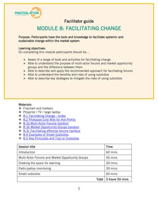 Facilitator guide
                MODULE 8: FACILITATING CHANGE
Purpose: Participants have the tools and knowledge to facilitate systemic and
sustainable change within the market system

Learning objectives:
On completing this module participants should be…

    Aware of a range of tools and activities for facilitating change
    Able to understand the purpose of multi-actor forums and market opportunity
     groups and the difference between them
    Able to describe and apply the recommended approach for facilitating forums
    Able to understand the benefits and risks of using subsidies
    Able to describe key strategies to mitigate the risks of using subsidies




Materials:
 Flipchart and markers
 Projector / TV / large laptop
 8.1 Facilitating Change - slides
 8.2 Photopod Cold Milk for Hot Profits
 8.3a Multi-Actor Forums handout
 8.3b Market Opportunity Groups handout
 8.3c Facilitating effective forums handout
 8.4 Examples of Smart Subsidies
 8.5 Key Principles and Tips on Subsidies

Session title                                                   Time
Introduction                                                    60 mins
Multi-Actor Forums and Market Opportunity Groups                50 mins
Creating the space for learning                                 30 mins
Participatory monitoring                                        30 mins
Smart subsidies                                                 60 mins
                                                         Total 3 hours 50 mins

                                           1
 