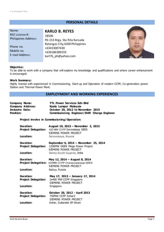 Curriculum Vitae
Karlo Berania Reyes Page 1
PERSONAL DETAILS
Name:
REE License #:
Philippines Address:
Phone no.
Mobile no.
E-mail Address:
KARLO B. REYES
18506
P6-153 Brgy. Sta Rita Karsada
Batangas City,4200 Philippines
+63433007430
+639186389193
karl76_ph@yahoo.com
Objective:
To be able to work with a company that will explore my knowledge and qualifications and where career enhancement
is encouraged.
Work Summary:
Highly trained with experienced in Commissioning, Start-up and Operation of modern CCPP, Co-generation power
Station and Thermal Power Plant.
EMPLOYMENT AND WORKING EXPERIENCES
Company Name: YTL Power Services Sdn Bhd
Company Address: Kuala Lumpur Malaysia
Inclusive Date: October 20, 2012 to November 2015
Position: Commissioning Engineer/Shift Charge Engineer
Project involve in Commissioning/ Operation:
Duration: August 10, 2015 – November 3, 2015
Project Delegation: 420 MW CCPP Serovskaya GRES
SIEMENS POWER PROJECT
Location: Serovskaya, Russia
Duration: September 6, 2014 – November 25, 2014
Project Delegation: 1200MW DGEN Mega Power Project
SIEMENS POWER PROJECT
Location: Dahej South Gujarat, India
Duration: May 12, 2014 – August 8, 2014
Project Delegation: 420MW CCPP Cherepovetskaya GRES
SIEMENS POWER PROJECT
Location: Kaduy, Russia
Duration: May 17, 2013 – January 17, 2014
Project Delegation: 2x400 MW CCPP Singapore
SIEMENS POWER PROJECT
Location: Singapore
Duration: October 20, 2012 - April 2013
Project Delegation: 750MW CCPP Sohar2
SIEMENS POWER PROJECT
Location: Sohar, Sultanate Of Oman
 