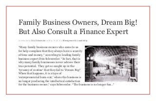 Family Business Owners, Dream Big!
But Also Consult a Finance Expert
Contributed by Don Schwerzler on May 19, 2015 in Management & Leadership
“Many family business owners who come to us
for help complain that they always have a scarcity
of time and money,” according to leading family
business expert Don Schwerzler. “In fact, that is
why many family businesses never achieve their
true potential. They get so caught up in the
‘tyranny of routine’ that they fail to ‘Dream Big!’
When that happens, it is a type of
‘entrepreneurial burn-out,’ where the business is
no longer producing the intellectual satisfaction
for the business owner,” says Schwerzler. “The business is no longer fun…”
 