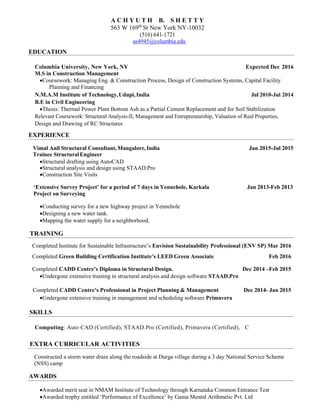 EDUCATION
A C H Y U T H B. S H E T T Y
563 W 169th
St New York NY-10032
(516) 641-1721
as4945@columbia.edu
Columbia University, New York, NY Expected Dec 2016
M.S in Construction Management
Coursework: Managing Eng. & Construction Process, Design of Construction Systems, Capital Facility
Planning and Financing
N.M.A.M Institute of Technology,Udupi, India Jul 2010-Jul 2014
B.E in Civil Engineering
Thesis: Thermal Power Plant Bottom Ash as a Partial Cement Replacement and for Soil Stabilization
Relevant Coursework: Structural Analysis-II, Management and Entrepreneurship, Valuation of Real Properties,
Design and Drawing of RC Structures
EXPERIENCE
Vimal Anil Structural Consultant,Mangalore, India Jan 2015-Jul 2015
Trainee StructuralEngineer
Structural drafting using AutoCAD
Structural analysis and design using STAAD.Pro
Construction Site Visits
‘Extensive Survey Project’ for a period of 7 days in Yennehole, Karkala Jan 2013-Feb 2013
Project on Surveying
Conducting survey for a new highway project in Yennehole
Designing a new water tank.
Mapping the water supply for a neighborhood.
TRAINING
Completed Institute for Sustainable Infrastructure’s Envision Sustainability Professional (ENV SP) Mar 2016
Completed Green Building Certification Institute’s LEED Green Associate Feb 2016
Completed CADD Centre’s Diploma in Structural Design. Dec 2014 –Feb 2015
Undergone extensive training in structural analysis and design software STAAD.Pro
Completed CADD Centre’s Professional in Project Planning & Management Dec 2014- Jan 2015
Undergone extensive training in management and scheduling software Primavera
SKILLS
Computing: Auto CAD (Certified), STAAD.Pro (Certified), Primavera (Certified), C
EXTRA CURRICULAR ACTIVITIES
Constructed a storm water drain along the roadside at Durga village during a 3 day National Service Scheme
(NSS) camp
AWARDS
Awarded merit seat in NMAM Institute of Technology through Karnataka Common Entrance Test
Awarded trophy entitled ‘Performance of Excellence’ by Gama Mental Arithmetic Pvt. Ltd
 