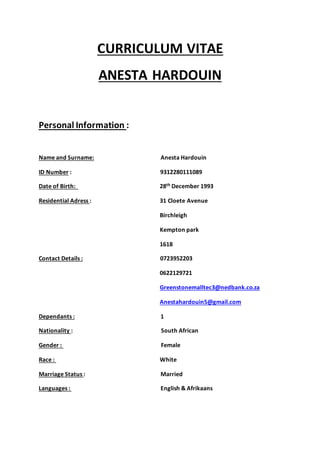 CURRICULUM VITAE
ANESTA HARDOUIN
Personal Information :
Name and Surname: Anesta Hardouin
ID Number : 9312280111089
Date of Birth: 28th December 1993
Residential Adress : 31 Cloete Avenue
Birchleigh
Kempton park
1618
Contact Details : 0723952203
0622129721
Greenstonemalltec3@nedbank.co.za
Anestahardouin5@gmail.com
Dependants : 1
Nationality : South African
Gender : Female
Race : White
Marriage Status : Married
Languages : English & Afrikaans
 
