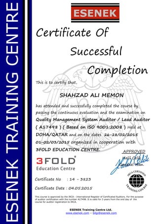 ESENEKTRAININGCENTRE
Certificate Of
Successful
Completion
This is to certify that,
SHAHZAD ALI MEMON
has attended and successfully completed the course by
passing the continuous evaluation and the examination on
Quality Management System Auditor / Lead Auditor
( A17498 ) ( Based on ISO 9001:2008 ) Held at
DOHA/QATAR and on the dates 26-28/02/2015
01-02/03/2015 organized in cooperation with
3FOLD EDUCATION CENTRE.
This course is approved by the IRCA - International Register of Certificated Auditors. For the purpose
of auditor certification with the number A17498. It is valid for 3 years from the end day of the
course for auditor registration to IRCA.
ESENEK Training Centre Ltd.
www.esenek.com – bilgi@esenek.com
Certificate No : 14 - 3823
Certificate Date : 04.05.2015
APPROVED
Halil Celik
General Man.
 