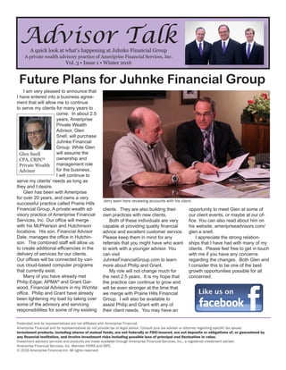 Advisor TalkA quick look at what’s happening at Juhnke Financial Group
A private wealth advisory practice of Ameriprise Financial Services, Inc.
Vol. 3 • Issue 1 • Winter 2016
Future Plans for Juhnke Financial Group
Federated and its representatives are not affiliated with Ameriprise Financial.
Ameriprise Financial and its representatives do not provide tax or legal advice. Consult your tax advisor or attorney regarding specific tax issues.
Investment products, including shares of mutual funds, are not federally or FDIC-insured, are not deposits or obligations of, or guaranteed by
any financial institution, and involve investment risks including possible loss of principal and fluctuation in value.
Investment advisory services and products are made available through Ameriprise Financial Services, Inc., a registered investment adviser.
Ameriprise Financial Services, Inc. Member FINRA and SIPC.
© 2016 Ameriprise Financial Inc. All rights reserved.
I am very pleased to announce that
I have entered into a business agree-
ment that will allow me to continue
to serve my clients for many years to
come. In about 2.5
years, Ameriprise
Private Wealth
Advisor, Glen
Snell, will purchase
Juhnke Financial
Group. While Glen
will assume the
ownership and
management role
for the business,
I will continue to
serve my clients’ needs as long as
they and I desire.
Glen has been with Ameriprise
for over 20 years, and owns a very
successful practice called Prairie Hills
Financial Group, A private wealth ad-
visory practice of Ameriprise Financial
Services, Inc. Our office will merge
with his McPherson and Hutchinson
locations. His son, Financial Advisor
Dale, manages the office in Hutchin-
son. The combined staff will allow us
to create additional efficiencies in the
delivery of services for our clients.
Our offices will be connected by vari-
ous cloud-based computer programs
that currently exist.
Many of you have already met
Philip Edgar, APMA®
and Grant Gar-
wood, Financial Advisors in my Wichita
office. Philip and Grant have already
been lightening my load by taking over
some of the advisory and servicing
responsibilities for some of my existing
clients. They are also building their
own practices with new clients.
Both of these individuals are very
capable at providing quality financial
advice and excellent customer service.
Please keep them in mind for any
referrals that you might have who want
to work with a younger advisor. You
can visit
JuhnkeFinancialGroup.com to learn
more about Philip and Grant.
My role will not change much for
the next 2.5 years. It is my hope that
the practice can continue to grow and
will be even stronger at the time that
we merge with Prairie Hills Financial
Group. I will also be available to
assist Philip and Grant with any of
their client needs. You may have an
opportunity to meet Glen at some of
our client events, or maybe at our of-
fice. You can also read about him on
his website, ameripriseadvisors.com/
glen.e.snell.
I appreciate the strong relation-
ships that I have had with many of my
clients. Please feel free to get in touch
with me if you have any concerns
regarding the changes. Both Glen and
I consider this to be one of the best
growth opportunities possible for all
concerned.
Glen Snell
CPA, CRPC®
Private Wealth
Advisor
Jerry seen here reviewing accounts with his client.
 
