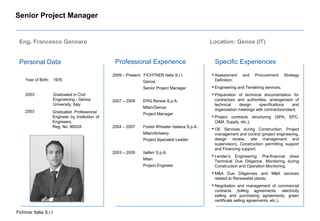 Fichtner Italia S.r.l.
Senior Project Manager
Personal Data Professional Experience Specific Experiences
Year of Birth: 1976
2003 Graduated in Civil
Engineering - Genoa
University, Italy
Graduated Professional
Engineer by Institution of
Engineers,
Reg. No. 8602A
2003
2009 – Present FICHTNER Italia S.r.l.
Genoa
Senior Project Manager
2007 – 2009 ERG Renew S.p.A.
Milan/Genoa
Project Manager
2004 – 2007 Foster Wheeler Italiana S.p.A.
Milan/Antwerp
Project Specialist Leader
2003 – 2005 Italferr S.p.A.
Milan
Project Engineer
Assessment and Procurement Strategy
Definition;
Engineering and Tendering services;
Preparation of technical documentation for
contractors and authorities; arrangement of
technical design specifications and
organization meetings with contractors/client;
Project contracts structuring (SPA, EPC,
O&M, Supply, etc.);
OE Services during Construction: Project
management and control (project engineering,
design review, site management and
supervision), Construction permitting support
and Financing support;
Lender’s Engineering: Pre-financial close
Technical Due Diligence, Monitoring during
Construction and Operation Monitoring;
M&A Due Diligences and M&A services
related to Renewable plants;
Negotiation and management of commercial
contracts (tolling agreements, electricity
selling and purchasing agreements, green
certificate selling agreements, etc.).
Location: Genoa (IT)Eng. Francesco Gennaro
 