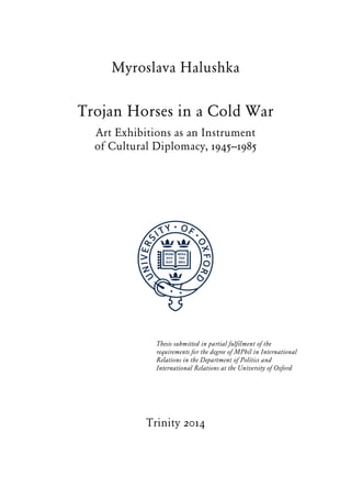 Myroslava Halushka
Trojan Horses in a Cold War
Art Exhibitions as an Instrument
of Cultural Diplomacy, 1945–1985
Thesis submitted in partial fulfilment of the
requirements for the degree of MPhil in International
Relations in the Department of Politics and
International Relations at the University of Oxford
Trinity 2014
 