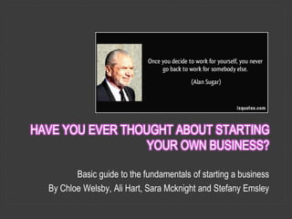 HAVE YOU EVER THOUGHT ABOUT STARTING
YOUR OWN BUSINESS?
Basic guide to the fundamentals of starting a business
By Chloe Welsby, Ali Hart, Sara Mcknight and Stefany Emsley
 