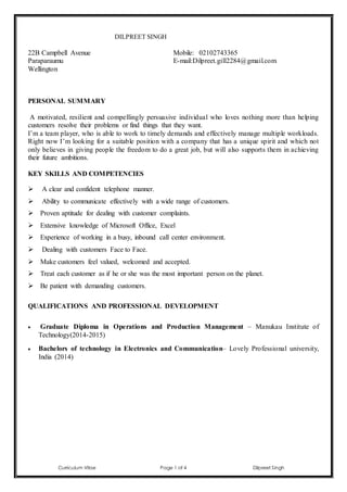 Curriculum Vitae Page 1 of 4 Dilpreet Singh
DILPREET SINGH
22B Campbell Avenue
Paraparaumu
Wellington
Mobile: 02102743365
E-mail:Dilpreet.gill2284@gmail.com
PERSONAL SUMMARY
A motivated, resilient and compellingly persuasive individual who loves nothing more than helping
customers resolve their problems or find things that they want.
I’m a team player, who is able to work to timely demands and effectively manage multiple workloads.
Right now I’m looking for a suitable position with a company that has a unique spirit and which not
only believes in giving people the freedom to do a great job, but will also supports them in achieving
their future ambitions.
KEY SKILLS AND COMPETENCIES
 A clear and confident telephone manner.
 Ability to communicate effectively with a wide range of customers.
 Proven aptitude for dealing with customer complaints.
 Extensive knowledge of Microsoft Office, Excel
 Experience of working in a busy, inbound call center environment.
 Dealing with customers Face to Face.
 Make customers feel valued, welcomed and accepted.
 Treat each customer as if he or she was the most important person on the planet.
 Be patient with demanding customers.
QUALIFICATIONS AND PROFESSIONAL DEVELOPMENT
 Graduate Diploma in Operations and Production Management – Manukau Institute of
Technology(2014-2015)
 Bachelors of technology in Electronics and Communication– Lovely Professional university,
India (2014)
 