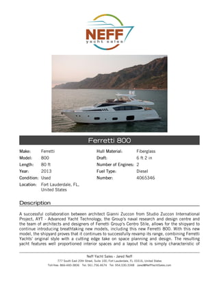 Make:Make: Ferretti
Model:Model: 800
Length:Length: 80 ft
Year:Year: 2013
Condition:Condition: Used
Location:Location: Fort Lauderdale, FL,
United States
Hull Material:Hull Material: Fiberglass
Draft:Draft: 6 ft 2 in
Number of Engines:Number of Engines: 2
Fuel Type:Fuel Type: Diesel
Number:Number: 4065346
Ferretti 800
DescriptionDescription
A successful collaboration between architect Gianni Zuccon from Studio Zuccon International
Project, AYT - Advanced Yacht Technology, the Group's naval research and design centre and
the team of architects and designers of Ferretti Group's Centro Stile, allows for the shipyard to
continue introducing breathtaking new models, including this new Ferretti 800. With this new
model, the shipyard proves that it continues to successfully revamp its range, combining Ferretti
Yachts' original style with a cutting edge take on space planning and design. The resulting
yacht features well proportioned interior spaces and a layout that is simply characteristic of
Neff Yacht Sales - Jared Neff
777 South East 20th Street, Suite 100, Fort Lauderdale, FL 33316, United States
Toll-free: 866-440-3836 Tel: 561.756.4674 Tel: 954.530.3348 Jared@NeffYachtSales.com
 