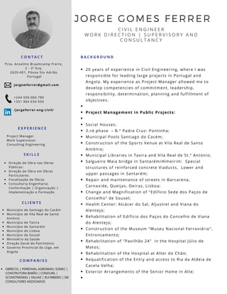 JORGE GOMES FERRER
C I V I L E N G I N E E R
W O R K D I R E C T I O N | S U P E R V I S O R Y A N D
C O N S U L T A N C Y
E X P E R I E N C E
C O N T A C T
Project Manager
Work Supervision
Consulting Engineering
Pcta. Anselmo Braamcamp Freire,
2 - 3º Esq.
2620-401, Póvoa Sto Adrião
 Portugal
20 years of experience in Civil Engineering, where I was
responsible for leading large projects in Portugal and
Angola. My experience as Project Manager allowed me to
develop competencies of commitment, leadership,
responsibility, determination, planning and fulfillment of
objectives.
Project Management in Public Projects:
Social Houses:
3.rd phase  – B.º Padre Cruz- Pontinha; 
Municipal Pools Santiago do Cacém;
Construction of the Sports Venue at Vila Real de Santo
António; 
Municipal Libraries in Tavira and Vila Real de St.º António; 
Salgueiro Maia bridge in Santarém/Almeirim:  Special
structures of reinforced concrete Viaducts,  Lower and
upper passages in Santarém; 
Repair and maintenance of streets in Barcarena,
Carnaxide, Queijas, Oeiras, Lisboa;
Change and Magnification of "Edifício Sede dos Paços de
Concelho" de Sousel; 
Health Center: Alcácer do Sal, Aljustrel and Viana do
Alentejo; 
Rehabilitation of Edifício dos Paços do Concelho de Viana
do Alentejo; 
Construction of the Museum "Museu Nacional Ferroviário",
Entroncamento; 
Rehabilitation of "Pavilhão 24"  in the Hospital Júlio de
Matos;
Rehabilitation of the Hospital at Alter do Chão;
Requalification of the Entry and access to Ria da Aldeia de
Cacela Velha; 
Exterior Arrangements of the Senior Home in Alte; 
S K I L L S
Direção de Obra nas Obras
Públicas:
Direção de Obra em Obras
Particulares:
Fiscalização de Obras
Consultoria Engenharia:
Conformação | Organização |
Implementação e Formação
C L I E N T S
Município de Santiago do Cacém
Município de Vila Real de Santo
António
Município de Tavira
Município de Santarém
Município de Lisboa
Município de Sousel
Ministério da Saúde
Direção Geral do Património
Governo Provincial do Uige, em
Angola
B A C K G R O U N D
jorgemferrer@gmail.com
+244 930.060.780
+351 964 634 050
/jorgeferrer-eng-civil/
C O M P A N I E S
OBRECOL | FERROVIAL AGROMAN| SOMEC |
CONSTRUTORA BARÃO | CONDURIL |
SCONSTRADING | VALVAZ | RUI RIBEIRO | GB
CONSULTORES ASSOCIADOS
 