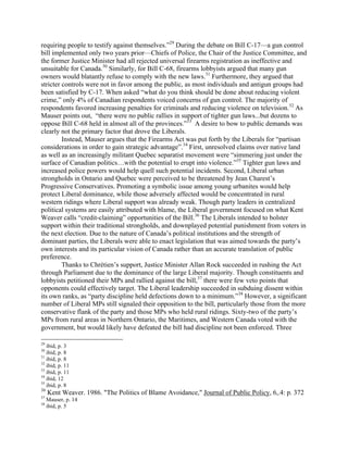 requiring people to testify against themselves.”29
During the debate on Bill C-17—a gun control
bill implemented only two years prior—Chiefs of Police, the Chair of the Justice Committee, and
the former Justice Minister had all rejected universal firearms registration as ineffective and
unsuitable for Canada.30
Similarly, for Bill C-68, firearms lobbyists argued that many gun
owners would blatantly refuse to comply with the new laws.31
Furthermore, they argued that
stricter controls were not in favor among the public, as most individuals and antigun groups had
been satisfied by C-17. When asked “what do you think should be done about reducing violent
crime,” only 4% of Canadian respondents voiced concerns of gun control. The majority of
respondents favored increasing penalties for criminals and reducing violence on television.32
As
Mauser points out, “there were no public rallies in support of tighter gun laws...but dozens to
oppose Bill C-68 held in almost all of the provinces.”33
A desire to bow to public demands was
clearly not the primary factor that drove the Liberals.
Instead, Mauser argues that the Firearms Act was put forth by the Liberals for “partisan
considerations in order to gain strategic advantage”.34
First, unresolved claims over native land
as well as an increasingly militant Quebec separatist movement were “simmering just under the
surface of Canadian politics…with the potential to erupt into violence.”35
Tighter gun laws and
increased police powers would help quell such potential incidents. Second, Liberal urban
strongholds in Ontario and Quebec were perceived to be threatened by Jean Charest’s
Progressive Conservatives. Promoting a symbolic issue among young urbanites would help
protect Liberal dominance, while those adversely affected would be concentrated in rural
western ridings where Liberal support was already weak. Though party leaders in centralized
political systems are easily attributed with blame, the Liberal government focused on what Kent
Weaver calls “credit-claiming” opportunities of the Bill.36
The Liberals intended to bolster
support within their traditional strongholds, and downplayed potential punishment from voters in
the next election. Due to the nature of Canada’s political institutions and the strength of
dominant parties, the Liberals were able to enact legislation that was aimed towards the party’s
own interests and its particular vision of Canada rather than an accurate translation of public
preference.
Thanks to Chrétien’s support, Justice Minister Allan Rock succeeded in rushing the Act
through Parliament due to the dominance of the large Liberal majority. Though constituents and
lobbyists petitioned their MPs and rallied against the bill,37
there were few veto points that
opponents could effectively target. The Liberal leadership succeeded in subduing dissent within
its own ranks, as “party discipline held defections down to a minimum.”38
However, a significant
number of Liberal MPs still signaled their opposition to the bill, particularly those from the more
conservative flank of the party and those MPs who held rural ridings. Sixty-two of the party’s
MPs from rural areas in Northern Ontario, the Maritimes, and Western Canada voted with the
government, but would likely have defeated the bill had discipline not been enforced. Three
29
ibid, p. 3
30
ibid, p. 8
31
ibid, p. 8
32
ibid, p. 11
33
ibid, p. 11
34
ibid, 12
35
ibid, p. 8
36
Kent Weaver. 1986. "The Politics of Blame Avoidance," Journal of Public Policy, 6,.4: p. 372
37
Mauser, p. 14
38
ibid, p. 5
 