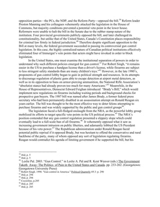 opposition parties—the PCs, the NDP, and the Reform Party—opposed the bill.39
Reform leader
Preston Manning and his colleagues vehemently attacked the legislation in the House of
Commons, but majority conditions prevented a potential veto point in the lower house.
Reformers were unable to halt the bill in the Senate due to the rubber stamp nature of the
institution. Four provincial governments publicly opposed the bill, and later challenged its
constitutionality, but unlike that of the United States, Canada’s Constitution places responsibility
for criminal law firmly in federal jurisdiction.40
Therefore despite significant opposition to the
Bill at many levels, the federal government succeeded in passing its controversial gun control
legislation. In this case, the highly centralized nature of Canadian political institutions effectively
eliminated four of Immergut’s veto points that actors might have invoked in order to block
legislation.
In the United States, one must examine the institutional separation of powers in order to
understand why such different policies emerged for gun control.41
For Robert Singh, “it remains
easier in the US to purchase a handgun license than a driver's license, while firearms are subject
to less stringent safety standards than are many children's toys.”42
However, in the late 1980’s,
proponents of gun control lobby began to gain in political strength and resources. In its attempts
to discourage regulation of plastic guns able to escape detection at airport metal detectors, as
well as in its opposition to bans on armor-piercing ammunition, the National Rifle Association’s
“absolutist stance had already proven too much for many Americans.”43
Meanwhile, in the
House of Representatives, Democrat Edward Feighan introduced “Brady’s Bill,” which would
implement new regulations on firearms including waiting periods and background checks for
prospective gun buyers. The 1987 bill was named after James Brady, a former federal press
secretary who had been permanently disabled in an assassination attempt on Ronald Reagan six
years earlier. The bill was thought to be the most effective way to deter felons attempting to
purchase firearms and was widely supported by the public and gun control groups44
.
The legislation faced a full-fledged onslaught from the NRA, as the powerful lobby group
mobilized its efforts to target specific veto points in the US political process.45
The NRA’s
position contended that any gun control regulation presented a slippery slope which could
eventually lead to a full-scale ban of all firearms.46
It vehemently opposed what it saw as
increasing government intrusion on public liberties, and adamantly lobbied the US President
because of his veto power.47
The Republican administration under Ronald Reagan faced
potential public reprisal if it opposed Brady, but was hesitant to offend the conservative and rural
backbone of the party, many of whom opposed any sort of legislation regulating firearms.
Reagan would contradict his agenda of limiting government if he supported the bill, but his
39
ibid, p. 5
40
ibid, p. 5
41
Leslie Pal. 2003. “Gun Control.” in Leslie A. Pal and R. Kent Weaver (eds.) The Government
Taketh Away: The Politics of Pain in the United States and Canada. pp. 233-262. (Georgetown:
Georgetown University Press)
42
Robert Singh. 1998. "Gun control in America." Political Quarterly 69.3: p. 290
43
ibid, p. 294
44
ibid, p. 294
45
Cozzolino, p.285
46
ibid, p. 285
47
ibid, p. 285
 
