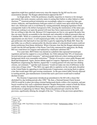 opposition might have sparked controversy since the impetus for the bill was his own
assassination attempt. The Reagan administration opposed the bill.48
As Singh admits, “while the preference of public majorities in America is for stronger
gun control, this rarely assumes a priority status in casting their ballots in either federal or state
elections.”49
American political institutions are exceedingly subject to a negativity bias; gun
owners, lobbyists, and manufacturers hold gun control as a salient issue upon which they base
their vote. Politicians seek to avoid blame by vetoing potentially damaging legislation which
consequently leads to the defeat of progressive bills, ensuring the maintenance of the status quo.
Politicians seeking to act upon the general will must face fierce repercussions at the polls, and
few are willing to take this risk. Because US Congressmen are free to vote against the party line,
they are more directly accountable to the electorate and vulnerable to lobbyist pressures than are
Canadian MPs. While in a centralized system, blame is less clearly attributable, credit-claiming
opportunities are also fewer. A well-organized gun lobby was able to publicize the views of anti-
gun politicians who had much to lose and little to gain by supporting the Brady Bill. Since the
gun lobby was so effective and powerful, the discrete nature of a decentralized system could not
protect politicians from blame attribution. When it became clear that the Reagan administration
would veto the bill and Speaker of the House Tom Foley announced his opposition, the Brady
Bill was voted down in Congress and replaced by a lackluster substitute bill.50
Five years later, Bill Clinton was elected on a platform that espoused increased gun
regulation and lent his support to a revived Brady Act. Polls indicated that 70% of Americans
favored stricter gun control measures,51
and most people believed a short waiting period and
background check were reasonable restrictions.52
Threats of executive vetoes under Reagan and
Bush had disappeared. Again, furious debate raged in Congress. Opponents of the law, such as
Republican congressman Ike Skelton, argued that “a waiting period will only hurt law-abiding
citizens, not criminals,”53
and that such measures “would not make one iota of difference in the
crime rates of large cities.”54
The NRA was again able to capitalize on the weak party discipline
in the United States by appealing to rural Democratic Congressmen, convincing them to oppose
a law that would anger their gun-owning constituents. As the gun control lobby fiercely objected
to waiting periods, gun manufacturers worried that such a provision would lead to marked
declines in sales.
Pro-firearms Congressmen introduced an amendment to the bill with a clause that
abolished five day holding periods after 1998.55
By then, a National Instant Check System
(NICS) would be in place providing criminal background checks within a few moments, and gun
buyers would not face such a substantial deterrent. Despite Democratic control of both the House
and Senate, weakly disciplined Democrats again sought to avoid blame and the electoral
ramifications of appearing too liberal. Many Democrats defected and voted for the NICS
provision, significantly diluting the strength of the law.56
Critics of the provision opined that a
48
ibid, p. 285
49
Singh, p. 294
50
ibid, p. 295
51
Robert Singh. 1999. 'Gun Politics in America : Continuity and Change.' Parliamentary Affairs 52 (1) , p. 10
52
Cozzolino
53
ibid, p. 251
54
ibid, p. 251
55
ibid, p. 253
56
ibid, p. 259
 