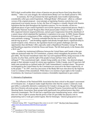 NICS check would neither deter crimes of passion nor prevent buyers from lying about their
identity.57
After a six-year struggle, the watered-down Brady Law was finally passed in 1993.
In summary, the US government has had significantly more trouble implementing
considerably softer gun control legislation. Although Brady’s Bill passed—albeit as a diluted
version of the original proposal—most attempts at legislating firearms controls have not
experienced even remote success. In fact, the floor of Congress is virtually littered with firearms
legislation that has died throughout the legislative process. For two decades, all but two
significant pieces of gun control legislation survived the rigorous congressional process: Brady’s
Bill and the National Assault Weapons Ban which passed under Clinton in 1994. Like Brady’s
Bill, organized interests targeted politicians, and pro-gun Congressmen forced the attachment of
a sunset clause which stipulated the legislation’s expiration in ten years. In 2004, Senator Dianne
Feinstein proposed a reenactment of Ban, seeking to maintain the prohibition of 57 types of
semi-automatic weapons.58
Feinstein contended that the ban was effectively “drying up supply
and driving up prices,”59
and dwindling supplies had already brought about a significant drop in
assault weapons crime. However, the legislation faced even greater challenges and veto
opportunities than did Brady’s Bill, especially under a Republican President, George W. Bush,
and Republican majorities in both the House and Senate. The bill died quietly in the Senate after
a 90-8 vote.60
Another key institutional difference between the United States and Canada is that gun
rights are protected under the US Constitution, a feature which strengthens the position of the
gun lobby. The Second Amendment states that “[a] well regulated Militia, being necessary to the
security of a free State, and the right of the people to keep and bear Arms, shall not be
infringed.”61
This constitutional right—despite being notably out of date—has deterred antigun
groups in their attempts to push for stricter gun regulation. Unlike Canada, most US gun laws fall
under state jurisdiction as outlined under the Tenth Ammendment’s residual clause: “the powers
not delegated to the United States by the Constitution are reserved to the States respectively, or
to the people.”62
In 1997, more key provisions of the Brady Bill were shot down by the Supreme
Court in violation of this amendment. While there is no mention of gun rights in the Canada’s
Constitution, the American Constitution remains a formidable impediment to gun control.
5: Alternative Explanations
The influence of the National Rifle Association has been critical to this paper’s assessment
of US firearms law. A skeptical reader might therefore infer that the country’s relatively weak
gun lobby is a plausible alternative explanation for Canada’s strong gun laws. Though Canada
does have firearms advocate groups, such as the National Firearms Association and the Canadian
Shooting Sports Association, these groups hold significantly less political power than their
American counterparts. The US also has a significant arms manufacturing sector, while Canada
does not. One is right to assume that the power of the US gun lobby has played a role in
perpetuating such a weak gun control regime. But for Immergut, “interest group power is not
57
ibid, p. 259
58
Deborah Sontag. 2005. “Assault Weapons Ban comes to an end: A dud?” The New York Times (online)
<http://www.iht.com/articles/2005/04/24/news/gun.php>
59
ibid
60
ibid
61
2nd
Amendment of The United States Constitution
62
10th
Amendment of The United States Constitution
 