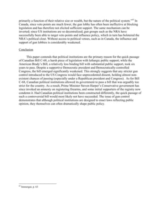 primarily a function of their relative size or wealth, but the nature of the political system.”63
In
Canada, since veto points are much fewer, the gun lobby has often been ineffective at blocking
legislation and has therefore not elicited sufficient support. The same mechanism can be
inverted; since US institutions are so decentralized, gun groups such as the NRA have
successfully been able to target veto points and influence policy, which in turn has bolstered the
NRA’s political clout. Without access to political vetoes, such as in Canada, the influence and
support of gun lobbies is considerably weakened.
Conclusion
This paper contends that political institutions are the primary reason for the quick passage
of Canadian Bill C-68, a harsh piece of legislation with lethargic public support; while the
American Brady’s Bill, a relatively less binding bill with substantial public support, took six
years to pass. Despite a supportive Democratic president and Democratically-controlled
Congress, the bill emerged significantly weakened. This strongly suggests that any stricter gun
control introduced to the US Congress would face unprecedented dissent, holding almost non-
existent chances of passing (especially under a Republican president and Congress). As for Bill
C-68, Canadian political institutions allowed its government to pass a bill that was arguably too
strict for the country. As a result, Prime Minister Steven Harper’s Conservative government has
since invoked an amnesty on registering firearms, and some initial supporters of the registry now
condemn it. Had Canadian political institutions been constructed differently, the quick passage of
such a controversial bill would most likely not have succeeded. The issue of gun control
demonstrates that although political institutions are designed to enact laws reflecting public
opinion, they themselves can often dramatically shape public policy.
63
Immergut, p. 63
 