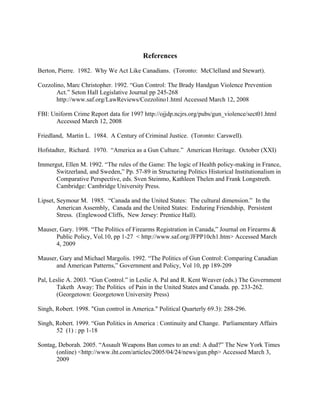 References
Berton, Pierre. 1982. Why We Act Like Canadians. (Toronto: McClelland and Stewart).
Cozzolino, Marc Christopher. 1992. “Gun Control: The Brady Handgun Violence Prevention
Act.” Seton Hall Legislative Journal pp 245-268
http://www.saf.org/LawReviews/Cozzolino1.html Accessed March 12, 2008
FBI: Uniform Crime Report data for 1997 http://ojjdp.ncjrs.org/pubs/gun_violence/sect01.html
Accessed March 12, 2008
Friedland, Martin L. 1984. A Century of Criminal Justice. (Toronto: Carswell).
Hofstadter, Richard. 1970. “America as a Gun Culture.” American Heritage. October (XXI)
Immergut, Ellen M. 1992. “The rules of the Game: The logic of Health policy-making in France,
Switzerland, and Sweden,” Pp. 57-89 in Structuring Politics Historical Institutionalism in
Comparative Perspective, eds. Sven Steinmo, Kathleen Thelen and Frank Longstreth.
Cambridge: Cambridge University Press.
Lipset, Seymour M. 1985. “Canada and the United States: The cultural dimension.” In the
American Assembly, Canada and the United States: Enduring Friendship, Persistent
Stress. (Englewood Cliffs, New Jersey: Prentice Hall).
Mauser, Gary. 1998. “The Politics of Firearms Registration in Canada,” Journal on Firearms &
Public Policy, Vol.10, pp 1-27 < http://www.saf.org/JFPP10ch1.htm> Accessed March
4, 2009
Mauser, Gary and Michael Margolis. 1992. “The Politics of Gun Control: Comparing Canadian
and American Patterns,” Government and Policy, Vol 10, pp 189-209
Pal, Leslie A. 2003. “Gun Control.” in Leslie A. Pal and R. Kent Weaver (eds.) The Government
Taketh Away: The Politics of Pain in the United States and Canada. pp. 233-262.
(Georgetown: Georgetown University Press)
Singh, Robert. 1998. "Gun control in America." Political Quarterly 69.3): 288-296.
Singh, Robert. 1999. “Gun Politics in America : Continuity and Change. Parliamentary Affairs
52 (1) : pp 1-18
Sontag, Deborah. 2005. “Assault Weapons Ban comes to an end: A dud?” The New York Times
(online) <http://www.iht.com/articles/2005/04/24/news/gun.php> Accessed March 3,
2009
 
