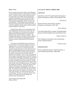 Editor’s Note:
We are excited to present this edition of the Michigan
Journal of Political Science, which includes: Volume II,
Issue 9, Volume II, Issue 10, and Volume III Issues 1.
For nearly thirty years, MJPS has encouraged and
supported undergraduate research within the field of
political science by providing a professional outlet
through which undergraduate scholars can have their
work published. The Michigan Journal of Political
Science has always been known for the high quality of
work that it publishes and this edition stands as another
important addition to that legacy.
Included in this edition are ten outstanding works
from undergraduate scholars all over the world. The
topics of these papers vary widely but all contribute
important research and perspectives to topics that
political science scholars continue to address. Also
included in this edition are five book reviews authored
by Editors of the Journal, providing insight into the
literature currently influencing the field of political
science.
This edition of the Michigan Journal of Political
Science has been a long time coming but arrives at an
important time, as we are about celebrate our 30th
Anniversary. In many ways, it showcases just how
much the Journal has grown as well as the interest and
quality of undergraduate research in political science.
We would like to thank all of the authors published in
this edition of the Journal for their hard work and
dedication to excellence. Also, we owe much gratitude
for the support of the Department of Political Science at
the University of Michigan. In particular, we would like
to thank Lili Kivisto and Professor Chuck Shipan who
have been invaluable resources in this process. MJPS
continues to be extremely grateful for the support of the
Grace Family whose contributions allow us to maintain
our standard of excellence. Finally, this edition of the
Journal would not have been possible without the
enthusiasm, intelligence and dedication of our editorial
staff. We continue to be amazed by the passion of our
Editors, and it is they who inspire us to continue on the
work of the Journal, even when the load may seem
overwhelming. We hope you enjoy this edition of the
Journal, may it bring you new knowledge, new
questions, and new perspectives.
Taylor Johnson and Jonathan Hill
Editors-in-Chief
VOLUME II – ISSUE 9: SPRING 2009
ARTICLES
Gun Policy in the USA and Canada: The Impact of
Political Institutions on Bill C-68 and Brady’s Bill
Nick Banerd
Russian Women’s Movements: Freedom,
Progression, and Demise, 1867-1881
Alexis Zimberg
Are Smart People More Trusting? The Relationship
between Political Sophistication and Political Trust
Thomas Cameron
The Utilization of Earmarks in the United States
House of Representatives
Nicholas Lillios
BOOK REVIEW
Review of Bob Woodward’s The War Within: A
Secret White House History: 2006-2008
 