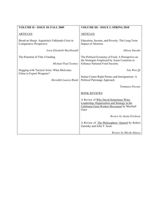 VOLUME II – ISSUE 10: FALL 2009
ARTICLES
Bread an Sheep: Argentina's Falklands Crisis in
Comparative Perspective
Lora Elizabeth MacDonald
The Potential of Title I Funding
Michael Paul Toomey
Hugging with Tactical Arms: What Motivates
China to Export Weapons?
Meredith Lauren Blank
VOLUME III – ISSUE 1: SPRING 2010
ARTICLES
Education, Income, and Poverty: The Long-Term
Impact of Abortion
Allison Davido
The Political Economy of Food: A Persepctive on
the Strategies Employed by Asian Countries to
Enhance National Food Security
Tan Wen Qi
Italian Center-Right Parties and Immigrations: A
Political Patronage Approach
Tommaso Pavone
BOOK REVIEWS
A Review of Why David Sometimes Wins:
Leadership, Organization and Strategy in the
California Farm Worker Movement by Marshall
Ganz
Review by Justin Erickson
A Review of The Philosophers’ Quarrel by Robert
Zaretsky and John T. Scott
Review by Micah Akueze
 