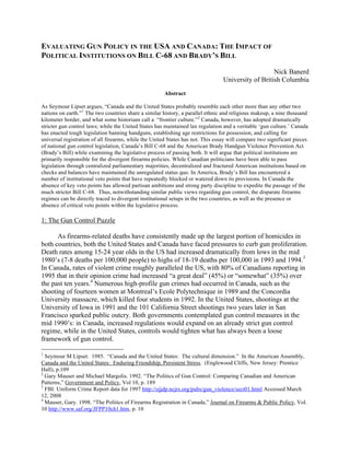 EVALUATING GUN POLICY IN THE USA AND CANADA: THE IMPACT OF
POLITICAL INSTITUTIONS ON BILL C-68 AND BRADY’S BILL
Nick Banerd
University of British Columbia
Abstract
As Seymour Lipset argues, “Canada and the United States probably resemble each other more than any other two
nations on earth.”1
The two countries share a similar history, a parallel ethnic and religious makeup, a nine thousand
kilometer border, and what some historians call a “frontier culture.”2
Canada, however, has adopted dramatically
stricter gun control laws; while the United States has maintained lax regulation and a veritable ‘gun culture.’ Canada
has enacted tough legislation banning handguns, establishing age restrictions for possession, and calling for
universal registration of all firearms, while the United States has not. This essay will compare two significant pieces
of national gun control legislation, Canada’s Bill C-68 and the American Brady Handgun Violence Prevention Act
(Brady’s Bill) while examining the legislative process of passing both. It will argue that political institutions are
primarily responsible for the divergent firearms policies. While Canadian politicians have been able to pass
legislation through centralized parliamentary majorities, decentralized and fractured American institutions based on
checks and balances have maintained the unregulated status quo. In America, Brady’s Bill has encountered a
number of institutional veto points that have repeatedly blocked or watered down its provisions. In Canada the
absence of key veto points has allowed partisan ambitions and strong party discipline to expedite the passage of the
much stricter Bill C-68. Thus, notwithstanding similar public views regarding gun control, the disparate firearms
regimes can be directly traced to divergent institutional setups in the two countries, as well as the presence or
absence of critical veto points within the legislative process.
1: The Gun Control Puzzle
As firearms-related deaths have consistently made up the largest portion of homicides in
both countries, both the United States and Canada have faced pressures to curb gun proliferation.
Death rates among 15-24 year olds in the US had increased dramatically from lows in the mid
1980’s (7-8 deaths per 100,000 people) to highs of 18-19 deaths per 100,000 in 1993 and 1994.3
In Canada, rates of violent crime roughly paralleled the US, with 80% of Canadians reporting in
1995 that in their opinion crime had increased “a great deal” (45%) or “somewhat” (35%) over
the past ten years.4
Numerous high-profile gun crimes had occurred in Canada, such as the
shooting of fourteen women at Montreal’s Ecole Polytechnique in 1989 and the Concordia
University massacre, which killed four students in 1992. In the United States, shootings at the
University of Iowa in 1991 and the 101 California Street shootings two years later in San
Francisco sparked public outcry. Both governments contemplated gun control measures in the
mid 1990’s: in Canada, increased regulations would expand on an already strict gun control
regime, while in the United States, controls would tighten what has always been a loose
framework of gun control.
1
Seymour M Lipset. 1985. “Canada and the United States: The cultural dimension.” In the American Assembly,
Canada and the United States: Enduring Friendship, Persistent Stress. (Englewood Cliffs, New Jersey: Prentice
Hall), p.109
2
Gary Mauser and Michael Margolis. 1992. “The Politics of Gun Control: Comparing Canadian and American
Patterns,” Government and Policy, Vol 10, p. 189
3
FBI: Uniform Crime Report data for 1997 http://ojjdp.ncjrs.org/pubs/gun_violence/sect01.html Accessed March
12, 2008
4
Mauser, Gary. 1998. “The Politics of Firearms Registration in Canada,” Journal on Firearms & Public Policy, Vol.
10 http://www.saf.org/JFPP10ch1.htm, p. 10
 