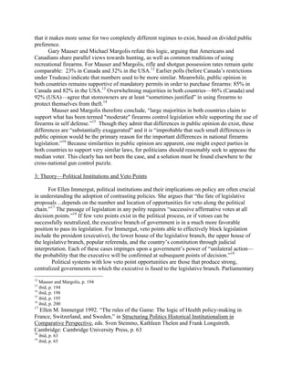 that it makes more sense for two completely different regimes to exist, based on divided public
preference.
Gary Mauser and Michael Margolis refute this logic, arguing that Americans and
Canadians share parallel views towards hunting, as well as common traditions of using
recreational firearms. For Mauser and Margolis, rifle and shotgun possession rates remain quite
comparable: 23% in Canada and 32% in the USA.12
Earlier polls (before Canada’s restrictions
under Trudeau) indicate that numbers used to be more similar. Meanwhile, public opinion in
both countries remains supportive of mandatory permits in order to purchase firearms: 85% in
Canada and 82% in the USA.13
Overwhelming majorities in both countries—86% (Canada) and
92% (USA)—agree that storeowners are at least “sometimes justified” in using firearms to
protect themselves from theft.14
Mauser and Margolis therefore conclude, “large majorities in both countries claim to
support what has been termed "moderate" firearms control legislation while supporting the use of
firearms in self defense.”15
Though they admit that differences in public opinion do exist, these
differences are “substantially exaggerated” and it is “improbable that such small differences in
public opinion would be the primary reason for the important differences in national firearms
legislation.”16
Because similarities in public opinion are apparent, one might expect parties in
both countries to support very similar laws, for politicians should reasonably seek to appease the
median voter. This clearly has not been the case, and a solution must be found elsewhere to the
cross-national gun control puzzle.
3: Theory—Political Institutions and Veto Points
For Ellen Immergut, political institutions and their implications on policy are often crucial
in understanding the adoption of contrasting policies. She argues that “the fate of legislative
proposals ...depends on the number and location of opportunities for veto along the political
chain.”17
The passage of legislation in any polity requires “successive affirmative votes at all
decision points.”18
If few veto points exist in the political process, or if vetoes can be
successfully neutralized, the executive branch of government is in a much more favorable
position to pass its legislation. For Immergut, veto points able to effectively block legislation
include the president (executive), the lower house of the legislative branch, the upper house of
the legislative branch, popular referenda, and the country’s constitution through judicial
interpretation. Each of these cases impinges upon a government’s power of “unilateral action—
the probability that the executive will be confirmed at subsequent points of decision.”19
Political systems with low veto point opportunities are those that produce strong,
centralized governments in which the executive is fused to the legislative branch. Parliamentary
12
Mauser and Margolis, p. 194
13
ibid, p. 194
14
ibid, p. 198
15
ibid, p. 195
16
ibid, p. 200
17
Ellen M. Immergut 1992. “The rules of the Game: The logic of Health policy-making in
France, Switzerland, and Sweden,” in Structuring Politics Historical Institutionalism in
Comparative Perspective, eds. Sven Steinmo, Kathleen Thelen and Frank Longstreth.
Cambridge: Cambridge University Press, p. 63
18
ibid, p. 63
19
ibid, p. 65
 