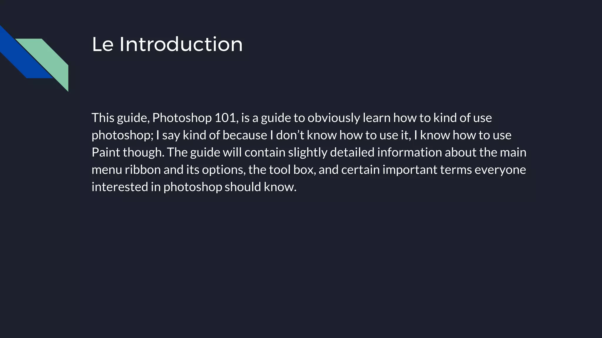 Le Introduction
This guide, Photoshop 101, is a guide to obviously learn how to kind of use
photoshop; I say kind of because I don’t know how to use it, I know how to use
Paint though. The guide will contain slightly detailed information about the main
menu ribbon and its options, the tool box, and certain important terms everyone
interested in photoshop should know.
 